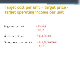Target cost per unit = target price target operating income per unit

Target cost per unit

= Rs.80-8
= Rs.72

Gross Current Cost

= Rs.1,50,000

Gross current cost per unit

= Rs.1,50,000/2000
= Rs.75

 