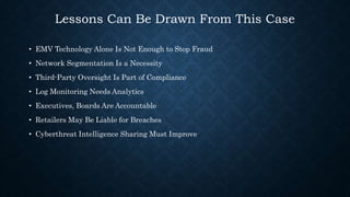 Lessons Can Be Drawn From This Case
• EMV Technology Alone Is Not Enough to Stop Fraud
• Network Segmentation Is a Necessity
• Third-Party Oversight Is Part of Compliance
• Log Monitoring Needs Analytics
• Executives, Boards Are Accountable
• Retailers May Be Liable for Breaches
• Cyberthreat Intelligence Sharing Must Improve
 