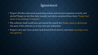 Ignorance
• Target’s FireEye advanced monitoring system had noticed suspicious activity and
alerted Target on the first data transfer and alerts escalated from there. Target had
chose to do nothing in response.
• The software itself could have prevented the attack but Target chose to deactivate
this part of the software as it was new and unfamiliar.
• Target’s own anti-virus system had detected fowl activity and these warnings were
also ignored.
 