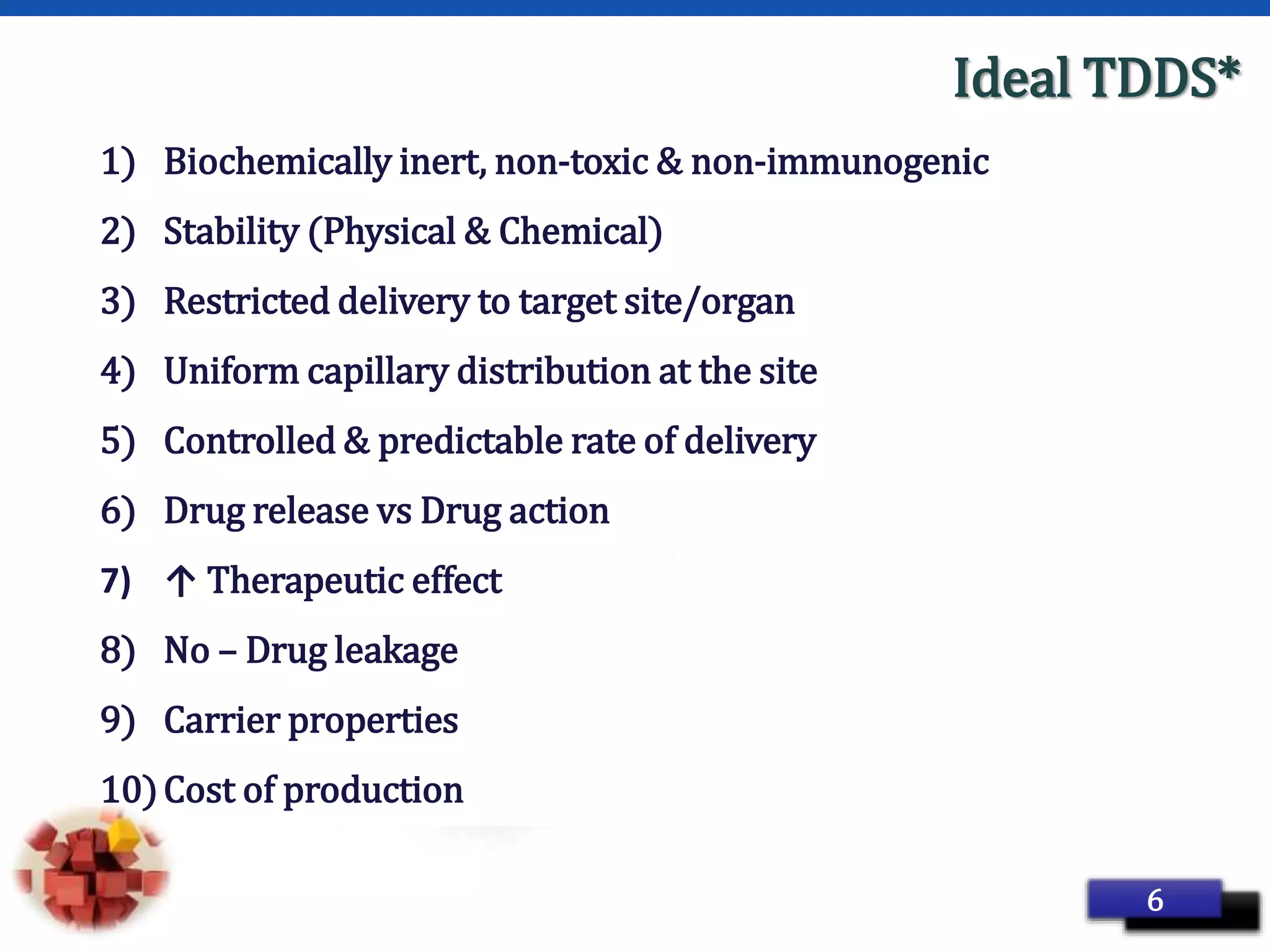 Page 13
Ideal TDDS*
1) Biochemically inert, non-toxic & non-immunogenic
2) Stability (Physical & Chemical)
3) Restricted delivery to target site/organ
4) Uniform capillary distribution at the site
5) Controlled & predictable rate of delivery
6) Drug release vs Drug action
7) ↑ Therapeutic effect
8) No – Drug leakage
9) Carrier properties
10)Cost of production
6
 