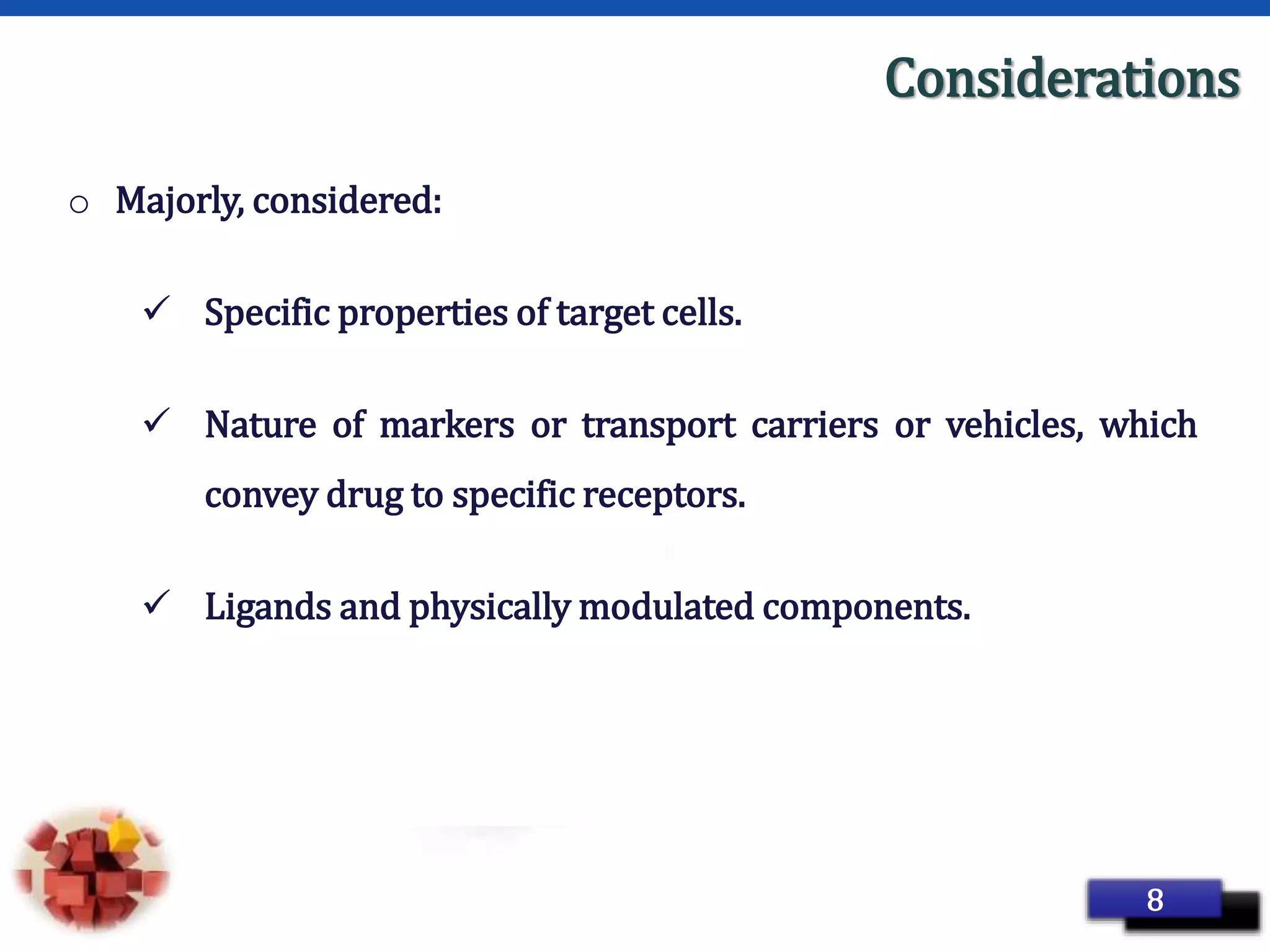 Page 16
Considerations
o Majorly, considered:
 Specific properties of target cells.
 Nature of markers or transport carriers or vehicles, which
convey drug to specific receptors.
 Ligands and physically modulated components.
8
 