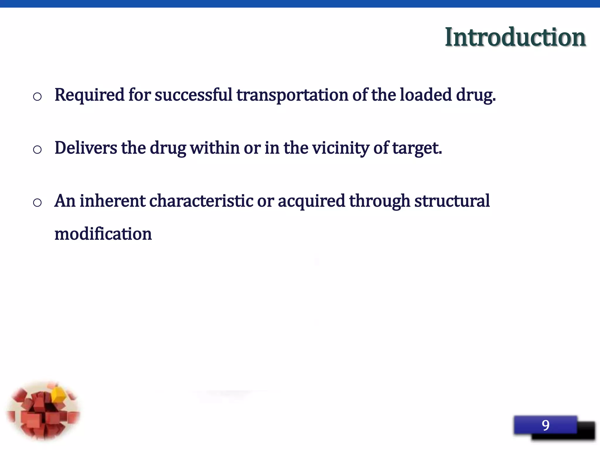 Page 18
Introduction
o Required for successful transportation of the loaded drug.
o Delivers the drug within or in the vicinity of target.
o An inherent characteristic or acquired through structural
modification
9
 