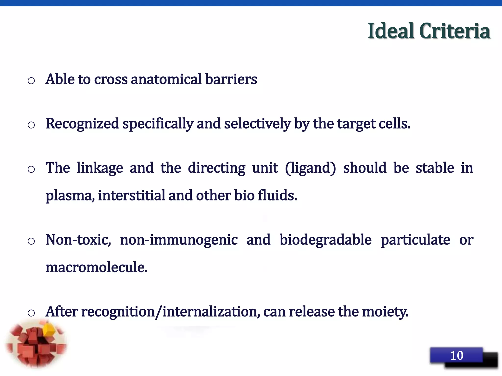 Page 19
Ideal Criteria
o Able to cross anatomical barriers
o Recognized specifically and selectively by the target cells.
o The linkage and the directing unit (ligand) should be stable in
plasma, interstitial and other bio fluids.
o Non-toxic, non-immunogenic and biodegradable particulate or
macromolecule.
o After recognition/internalization, can release the moiety.
10
 