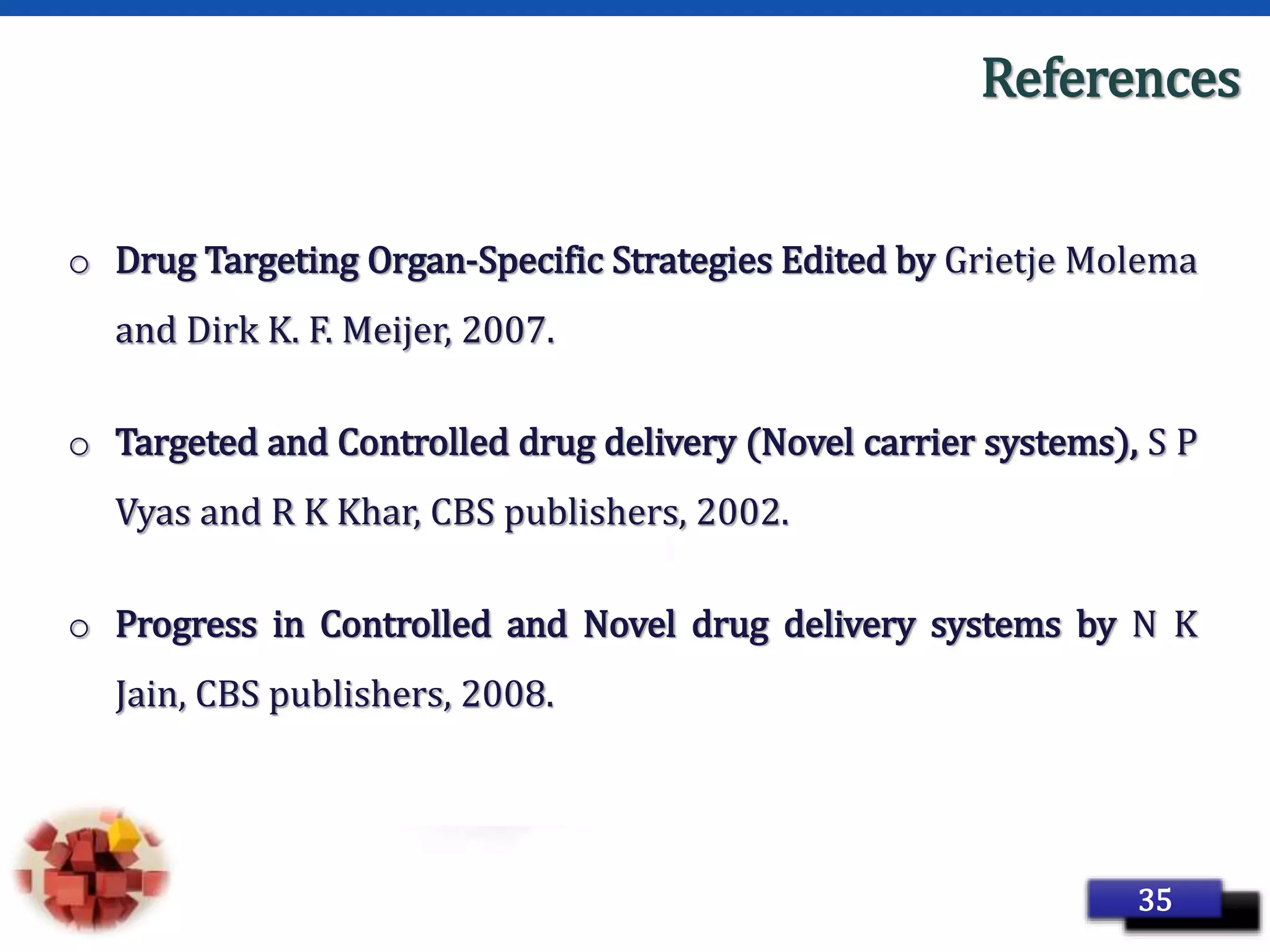 Page 47
References
o Drug Targeting Organ-Specific Strategies Edited by Grietje Molema
and Dirk K. F. Meijer, 2007.
o Targeted and Controlled drug delivery (Novel carrier systems), S P
Vyas and R K Khar, CBS publishers, 2002.
o Progress in Controlled and Novel drug delivery systems by N K
Jain, CBS publishers, 2008.
35
 