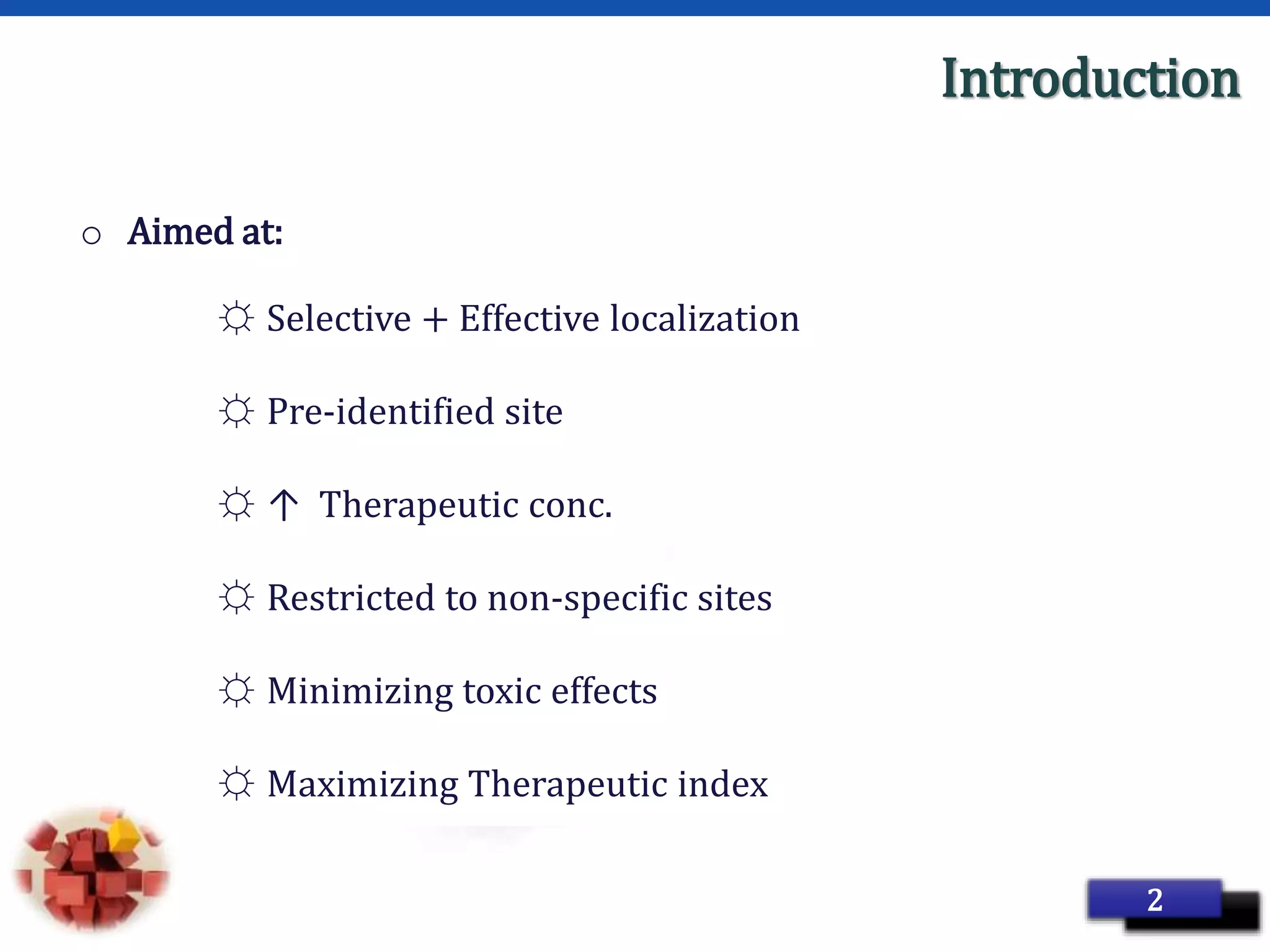 Page 5
Introduction
o Aimed at:
☼ Selective + Effective localization
☼ Pre-identified site
☼ ↑ Therapeutic conc.
☼ Restricted to non-specific sites
☼ Minimizing toxic effects
☼ Maximizing Therapeutic index
2
 