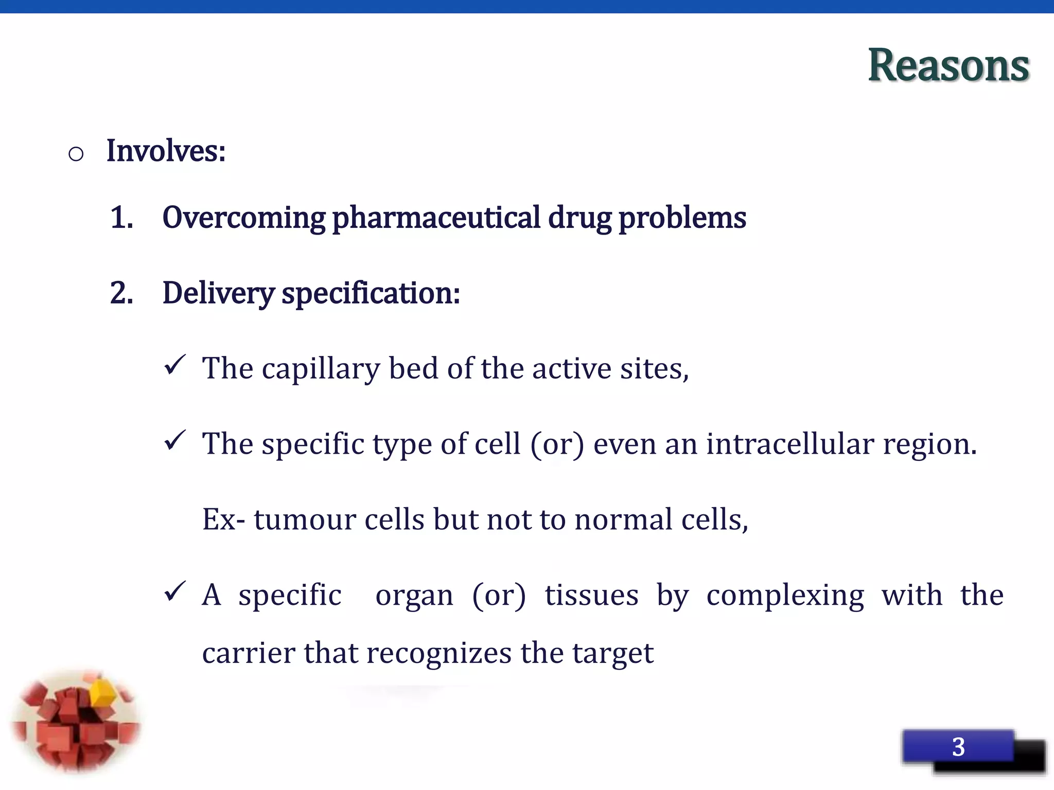 Page 7
Reasons
o Involves:
1. Overcoming pharmaceutical drug problems
2. Delivery specification:
 The capillary bed of the active sites,
 The specific type of cell (or) even an intracellular region.
Ex- tumour cells but not to normal cells,
 A specific organ (or) tissues by complexing with the
carrier that recognizes the target
3
 