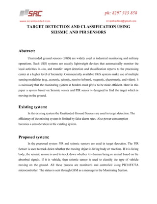 TARGET DETECTION AND CLASSIFICATION USING
SEISMIC AND PIR SENSORS

Abstract:
Unattended ground sensors (UGS) are widely used in industrial monitoring and military
operations. Such UGS systems are usually lightweight devices that automatically monitor the
local activities in-situ, and transfer target detection and classification reports to the processing
center at a higher level of hierarchy. Commercially available UGS systems make use of multiple
sensing modalities (e.g., acoustic, seismic, passive infrared, magnetic, electrostatic, and video). It
is necessary that the monitoring system at borders must prove to be more efficient. Here in this
paper a system based on Seismic sensor and PIR sensor is designed to find the target which is
moving on the ground.

Existing system:
In the existing system the Unattended Ground Sensors are used in target detection. The
efficiency of the existing system is limited by false alarm rates. Also power consumption
becomes a consideration in the existing system.

Proposed system:
In the proposed system PIR and seismic sensors are used in target detection. The PIR
Sensor is used to track down whether the moving object is living body or machine. If it is living
body, the seismic sensor is used to track down whether it is human being or animal based on the
absorbed signals. If it is vehicle, then seismic sensor is used to classify the type of vehicle
moving on the ground. All these process are monitored and controlled using PIC16F877A
microcontroller. The status is sent through GSM as a message to the Monitoring Section.

 