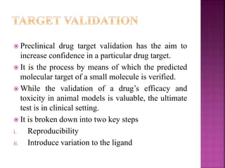  Preclinical drug target validation has the aim to
increase confidence in a particular drug target.
 It is the process by means of which the predicted
molecular target of a small molecule is verified.
 While the validation of a drug’s efficacy and
toxicity in animal models is valuable, the ultimate
test is in clinical setting.
 It is broken down into two key steps
i. Reproducibility
ii. Introduce variation to the ligand
 