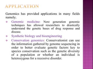 Genomics has provided applications in many fields
namely;
 Genomic medicine: Next generation genomic
techniques has allowed researchers to drastically
understand the genetic bases of drug response and
disease.
 Synthetic biology and bioengineering
 Conservation genomics: Conservationist can use
the information gathered by genome sequencing in
order to better evaluate genetic factors key to
species conservation such as the genetic diversity
of a population or whether an individual is
heterozygous for a recessive disorder.
 