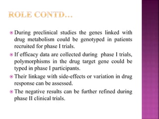  During preclinical studies the genes linked with
drug metabolism could be genotyped in patients
recruited for phase I trials.
 If efficacy data are collected during phase I trials,
polymorphisms in the drug target gene could be
typed in phase I participants.
 Their linkage with side-effects or variation in drug
response can be assessed.
 The negative results can be further refined during
phase II clinical trials.
 