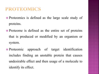  Proteomics is defined as the large scale study of
proteins.
 Proteome is defined as the entire set of proteins
that is produced or modified by an organism or
system.
 Proteomic approach of target identification
includes finding an unstable protein that causes
undesirable effect and then usage of a molecule to
identify its effect.
 