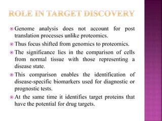  Genome analysis does not account for post
translation processes unlike proteomics.
 Thus focus shifted from genomics to proteomics.
 The significance lies in the comparison of cells
from normal tissue with those representing a
disease state.
 This comparison enables the identification of
disease-specific biomarkers used for diagnostic or
prognostic tests.
 At the same time it identifies target proteins that
have the potential for drug targets.
 