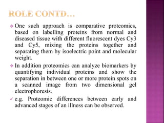  One such approach is comparative proteomics,
based on labelling proteins from normal and
diseased tissue with different fluorescent dyes Cy3
and Cy5, mixing the proteins together and
separating them by isoelectric point and molecular
weight.
 In addition proteomics can analyze biomarkers by
quantifying individual proteins and show the
separation in between one or more protein spots on
a scanned image from two dimensional gel
electrophoresis.
 e.g. Proteomic differences between early and
advanced stages of an illness can be observed.
 