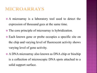  A microarray is a laboratory tool used to detect the
expression of thousand gees at the same time.
 The core principle of microarray is hybridization.
 Each known gene or probe occupies a specific site on
the chip and varying level of fluorescent activity shows
varying level of gene activity.
 A DNA microarray also known as DNA chip or biochip
is a collection of microscopic DNA spots attached to a
solid support surface.
 