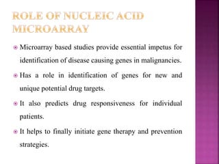  Microarray based studies provide essential impetus for
identification of disease causing genes in malignancies.
 Has a role in identification of genes for new and
unique potential drug targets.
 It also predicts drug responsiveness for individual
patients.
 It helps to finally initiate gene therapy and prevention
strategies.
 