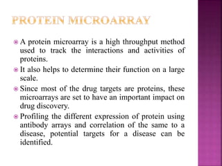  A protein microarray is a high throughput method
used to track the interactions and activities of
proteins.
 It also helps to determine their function on a large
scale.
 Since most of the drug targets are proteins, these
microarrays are set to have an important impact on
drug discovery.
 Profiling the different expression of protein using
antibody arrays and correlation of the same to a
disease, potential targets for a disease can be
identified.
 