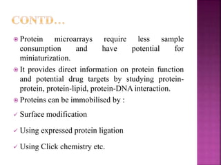 Protein microarrays require less sample
consumption and have potential for
miniaturization.
 It provides direct information on protein function
and potential drug targets by studying protein-
protein, protein-lipid, protein-DNA interaction.
 Proteins can be immobilised by :
 Surface modification
 Using expressed protein ligation
 Using Click chemistry etc.
 
