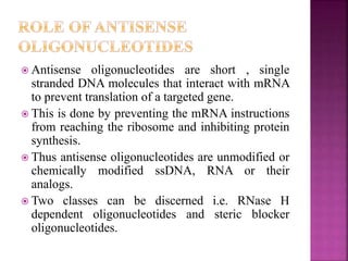  Antisense oligonucleotides are short , single
stranded DNA molecules that interact with mRNA
to prevent translation of a targeted gene.
 This is done by preventing the mRNA instructions
from reaching the ribosome and inhibiting protein
synthesis.
 Thus antisense oligonucleotides are unmodified or
chemically modified ssDNA, RNA or their
analogs.
 Two classes can be discerned i.e. RNase H
dependent oligonucleotides and steric blocker
oligonucleotides.
 