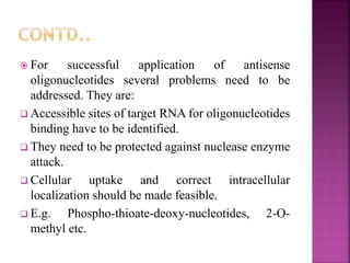  For successful application of antisense
oligonucleotides several problems need to be
addressed. They are:
 Accessible sites of target RNA for oligonucleotides
binding have to be identified.
 They need to be protected against nuclease enzyme
attack.
 Cellular uptake and correct intracellular
localization should be made feasible.
 E.g. Phospho-thioate-deoxy-nucleotides, 2-O-
methyl etc.
 