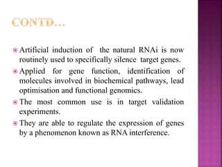  Artificial induction of the natural RNAi is now
routinely used to specifically silence target genes.
 Applied for gene function, identification of
molecules involved in biochemical pathways, lead
optimisation and functional genomics.
 The most common use is in target validation
experiments.
 They are able to regulate the expression of genes
by a phenomenon known as RNA interference.
 