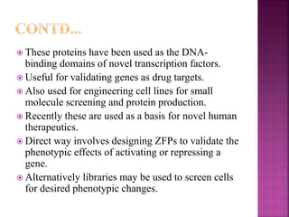  These proteins have been used as the DNA-
binding domains of novel transcription factors.
 Useful for validating genes as drug targets.
 Also used for engineering cell lines for small
molecule screening and protein production.
 Recently these are used as a basis for novel human
therapeutics.
 Direct way involves designing ZFPs to validate the
phenotypic effects of activating or repressing a
gene.
 Alternatively libraries may be used to screen cells
for desired phenotypic changes.
 