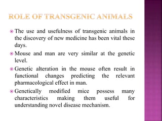  The use and usefulness of transgenic animals in
the discovery of new medicine has been vital these
days.
 Mouse and man are very similar at the genetic
level.
 Genetic alteration in the mouse often result in
functional changes predicting the relevant
pharmacological effect in man.
 Genetically modified mice possess many
characteristics making them useful for
understanding novel disease mechanism.
 