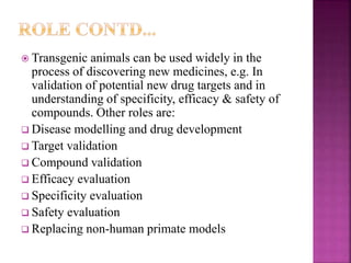  Transgenic animals can be used widely in the
process of discovering new medicines, e.g. In
validation of potential new drug targets and in
understanding of specificity, efficacy & safety of
compounds. Other roles are:
 Disease modelling and drug development
 Target validation
 Compound validation
 Efficacy evaluation
 Specificity evaluation
 Safety evaluation
 Replacing non-human primate models
 