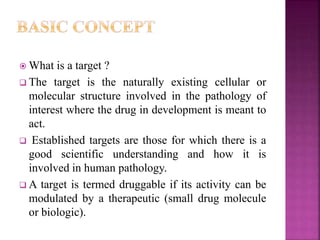  What is a target ?
 The target is the naturally existing cellular or
molecular structure involved in the pathology of
interest where the drug in development is meant to
act.
 Established targets are those for which there is a
good scientific understanding and how it is
involved in human pathology.
 A target is termed druggable if its activity can be
modulated by a therapeutic (small drug molecule
or biologic).
 