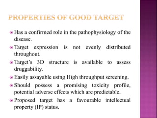  Has a confirmed role in the pathophysiology of the
disease.
 Target expression is not evenly distributed
throughout.
 Target’s 3D structure is available to assess
druggability.
 Easily assayable using High throughput screening.
 Should possess a promising toxicity profile,
potential adverse effects which are predictable.
 Proposed target has a favourable intellectual
property (IP) status.
 