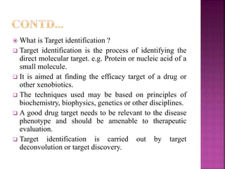 What is Target identification ?
 Target identification is the process of identifying the
direct molecular target. e.g. Protein or nucleic acid of a
small molecule.
 It is aimed at finding the efficacy target of a drug or
other xenobiotics.
 The techniques used may be based on principles of
biochemistry, biophysics, genetics or other disciplines.
 A good drug target needs to be relevant to the disease
phenotype and should be amenable to therapeutic
evaluation.
 Target identification is carried out by target
deconvolution or target discovery.
 