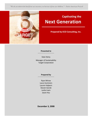 Captivating the
                 Next Generation
                              Prepared by ECO Consulting, Inc.




        Presented to
  ____________________________________



          Kate Heiny
Manager of Sustainability
  Target Corporation




         Prepared by
  ____________________________________



        Ryan Mirow
      Laura Summers
      Lauren Halpern
       Steven Gorski
        Leslie Irwin
         Jason Hsu




  December 3, 2008
                                                            i
 