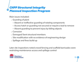Main issues included:
o Guarding of plant
– Absent or ineffective guarding of rotating components
– Access hatch or guarding not secured or require a tool to remove
– Absent guarding to prevent injury by falling objects
o Corrosion
o Damaged/bent structural members
o Site modification with no evidence of engineering design
o Spillage and fines build up
Later site inspections noted crowd fencing and scaffold barricades were
restricting maintenance access and spillage control
15
CHPP Structural Integrity
Planned Inspection Program
 