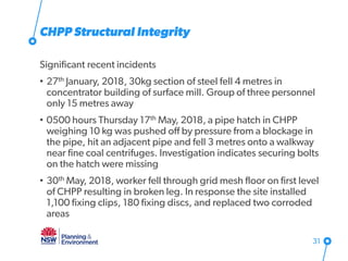 CHPP Structural Integrity
Significant recent incidents
• 27th January, 2018, 30kg section of steel fell 4 metres in
concentrator building of surface mill. Group of three personnel
only 15 metres away
• 0500 hours Thursday 17th May, 2018, a pipe hatch in CHPP
weighing 10 kg was pushed off by pressure from a blockage in
the pipe, hit an adjacent pipe and fell 3 metres onto a walkway
near fine coal centrifuges. Investigation indicates securing bolts
on the hatch were missing
• 30th May, 2018, worker fell through grid mesh floor on first level
of CHPP resulting in broken leg. In response the site installed
1,100 fixing clips, 180 fixing discs, and replaced two corroded
areas
31
 