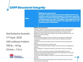 CHPP Structural Integrity
MSHA
MNM Serious Accident Alert
On April 11, 2018, a miner received serious injuries when he was
struck by a piece of metal floor grating. A construction supervisor
stepped on a section of metal floor grating. that was unsupported
and unsecured on one edge. The grating, which weighed over 100
lbs, tilted, fell through the opening it was supposed to cover, and
struck the miner 25 feet below.
Access the MNM Serious Accident Alert here
35
MNM Serious Accident Alert
On April 11, 2018, a miner received serious injuries when he was struck by a piece of
metal floor grating. A construction supervisor stepped on a section of metal floor
grating. that was unsupported and unsecured on one edge. The grating, which
weighed over 100 lbs., tilted, fell through the opening it was supposed to cover, and
struck the miner 25 feet below.
Best Practices
• Ensure that floor gratings and covers installed over travelways are substantially
constructed, fully supported, secured in place, inspected regularly and properly
maintained.
• Inspect metal structures located in wet or corrosive environments frequently to
identify
deterioration that may present a safety hazard.
• Evaluate the integrity and support strength of any cover that was not designed as a
walkway
prior to walking on it. Provide and maintain a safe means of access to all working
places.
• Restrict access to covers over openings not specifically designed to serve as
travelways. Provide readily visible warning signs that clearly display the nature of the
hazard and any protective action required.
• If the travel surface integrity is unknown or cannot be readily confirmed, ALWAYS
wear fall
protection.
This alert can be posted on bulletin boards, used in safety talks, or given to miners
and contractors as a hand out.
Not limited to Australia
11th April, 2018
USA walkway incident
100 lb ~ 45 kg
25 feet ~ 7.6 m
 