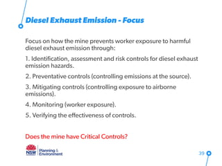 Diesel Exhaust Emission - Focus
Focus on how the mine prevents worker exposure to harmful
diesel exhaust emission through:
1. Identification, assessment and risk controls for diesel exhaust
emission hazards.
2. Preventative controls (controlling emissions at the source).
3. Mitigating controls (controlling exposure to airborne
emissions).
4. Monitoring (worker exposure).
5. Verifying the effectiveness of controls.
Does the mine have Critical Controls?
39
 