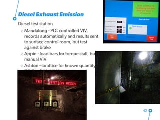 Diesel Exhaust Emission
Diesel test station
o Mandalong - PLC controlled VIV,
records automatically and results sent
to surface control room, but test
against brake
o Appin - load bars for torque stall, but
manual VIV
o Ashton – brattice for known quantity
(10.2 m3/s), XAM on rope
42
 