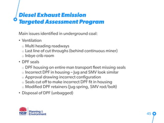 Diesel Exhaust Emission
Targeted Assessment Program
Main issues identified in underground coal:
• Ventilation
o Multi heading roadways
o Last line of cut throughs (behind continuous miner)
o Inbye crib room
• DPF seals
o DPF housing on entire man transport fleet missing seals
o Incorrect DPF in housing – Jug and SMV look similar
o Approval drawing incorrect configuration
o Seals cut off to make incorrect DPF fit in housing
o Modified DPF retainers (Jug spring, SMV rod/bolt)
• Disposal of DPF (unbagged)
45
 