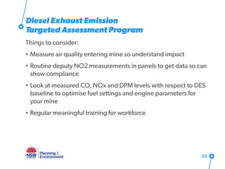 Diesel Exhaust Emission
Targeted Assessment Program
Things to consider:
• Measure air quality entering mine so understand impact
• Routine deputy NO2 measurements in panels to get data so can
show compliance
• Look at measured CO, NOx and DPM levels with respect to DES
baseline to optimise fuel settings and engine parameters for
your mine
• Regular meaningful training for workforce
48
 