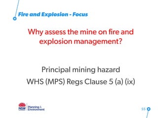 Fire and Explosion - Focus
Why assess the mine on fire and
explosion management?
Principal mining hazard
WHS (MPS) Regs Clause 5 (a) (ix)
55
 