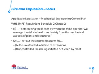 Fire and Explosion - Focus
Applicable Legislation – Mechanical Engineering Control Plan
WHS (MPS) Regulations Schedule 2 Clause 2
• (1) …“determining the means by which the mine operator will
manage the risks to health and safety from the mechanical
aspects of plant and structures”
• (2) …“ set out the control measures for…
o (b) the unintended initiation of explosions
o (f) uncontrolled fires being initiated or fuelled by plant
57
 