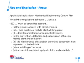 Fire and Explosion - Focus
Applicable Legislation – Mechanical Engineering Control Plan
WHS (MPS) Regulations Schedule 2 Clause 2
• (3) …”must be taken into account…
o (g) the risks associated with diesel engines
o (h) … face machines, mobile plant, drilling plant
o (j) … transfer and storage of combustible liquids
o (k) the prevention, detection and suppression of fires on
mobile plant and conveyors
o (m) the maintenance of explosion protected equipment in an
explosion protected state
o (n) undertaking of hot work
o (o) the use of fire resistant hydraulic fluids and materials…”
58
 