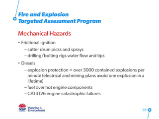 Fire and Explosion
Targeted Assessment Program
Mechanical Hazards
• Frictional ignition
– cutter drum picks and sprays
– drilling/bolting rigs water flow and tips
• Diesels
– explosion protection = over 3000 contained explosions per
minute (electrical and mining plans avoid one explosion in a
lifetime)
– fuel over hot engine components
– CAT3126 engine catastrophic failures
59
 
