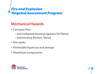 Fire and Explosion
Targeted Assessment Program
Mechanical Hazards
• Conveyor fires
– hot/collapsed bearings (grease/oil/fibres)
– belt tracking (friction, fibres)
• Hot works
• Flammable liquid use and storage
• Aluminium components
60
 