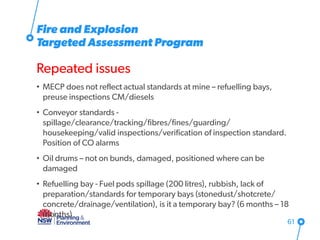 Fire and Explosion
Targeted Assessment Program
Repeated issues
• MECP does not reflect actual standards at mine – refuelling bays,
preuse inspections CM/diesels
• Conveyor standards -
spillage/clearance/tracking/fibres/fines/guarding/
housekeeping/valid inspections/verification of inspection standard.
Position of CO alarms
• Oil drums – not on bunds, damaged, positioned where can be
damaged
• Refuelling bay - Fuel pods spillage (200 litres), rubbish, lack of
preparation/standards for temporary bays (stonedust/shotcrete/
concrete/drainage/ventilation), is it a temporary bay? (6 months – 18
months)
61
 