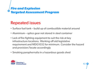 Fire and Explosion
Targeted Assessment Program
Repeated issues
• Surface fuel tank – build up of combustible material around
• Aluminium – splice gear not stored in steel container
• Lack of fire fighting equipment to suit the risk at key
infrastructure locations. Working off old legislative
requirement and MDG1032 for minimum. Consider the hazard
and provision/locate accordingly
• Smoking paraphernalia in a hazardous goods shed
62
 