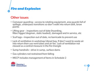 Fire and Explosion
Other issues
• Conveyor guarding – access to rotating equipment, area guards full of
spillage, underpass transitions so don’t walk into return belt, brow
points
• Lifting gear - inspections out of date (hoarding,
fitter/rigger/dogman, static loaded), damaged and in service, etc
• Scaf tags – inspection out of date, no barricade to prevent use
• Lack of ventilation in workshop/diesel bay. If don’t want to waste air
into return then use vent tubes and air fan. Lack of ventilation not
classed as a control measure in the fire triangle
• Sump handrails – drive in sump, surface dams
• Gas cylinders not restrained from falling
• MECP includes management of items in Schedule 2
63
 