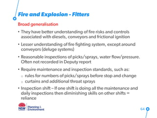 Fire and Explosion - Fitters
Broad generalisation
• They have better understanding of fire risks and controls
associated with diesels, conveyors and frictional ignition
• Lesser understanding of fire fighting system, except around
conveyors (deluge systems)
• Reasonable inspections of picks/sprays, water flow/pressure.
Often not recorded in Deputy report
• Require maintenance and inspection standards, such as:
o rules for numbers of picks/sprays before stop and change
o curtains and additional throat sprays
• Inspection shift – If one shift is doing all the maintenance and
daily inspections then diminishing skills on other shifts =
reliance
64
 