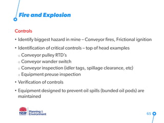 Fire and Explosion
Controls
• Identify biggest hazard in mine – Conveyor fires, Frictional ignition
• Identification of critical controls – top of head examples
o Conveyor pulley RTD’s
o Conveyor wander switch
o Conveyor inspection (idler tags, spillage clearance, etc)
o Equipment preuse inspection
• Verification of controls
• Equipment designed to prevent oil spills (bunded oil pods) are
maintained
65
 