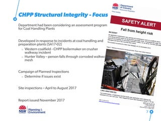 CHPP Structural Integrity - Focus
Department had been considering an assessment program
for Coal Handling Plants
Developed in response to incidents at coal handling and
preparation plants (SA17-02)
o Western coalfield - CHPP boilermaker on crusher
walkway incident
o Hunter Valley – person falls through corroded walkway
mesh
Campaign of Planned Inspections
o Determine if issues exist
Site inspections – April to August 2017
Report issued November 2017
7
 