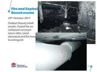 Fire and Explosion
Recent events
29th October 2017
Outbye Deputy smelt
smoke. Found fire on
collapsed conveyor
return idler. Used
stonedust and fire hose
to extinguish
71
 